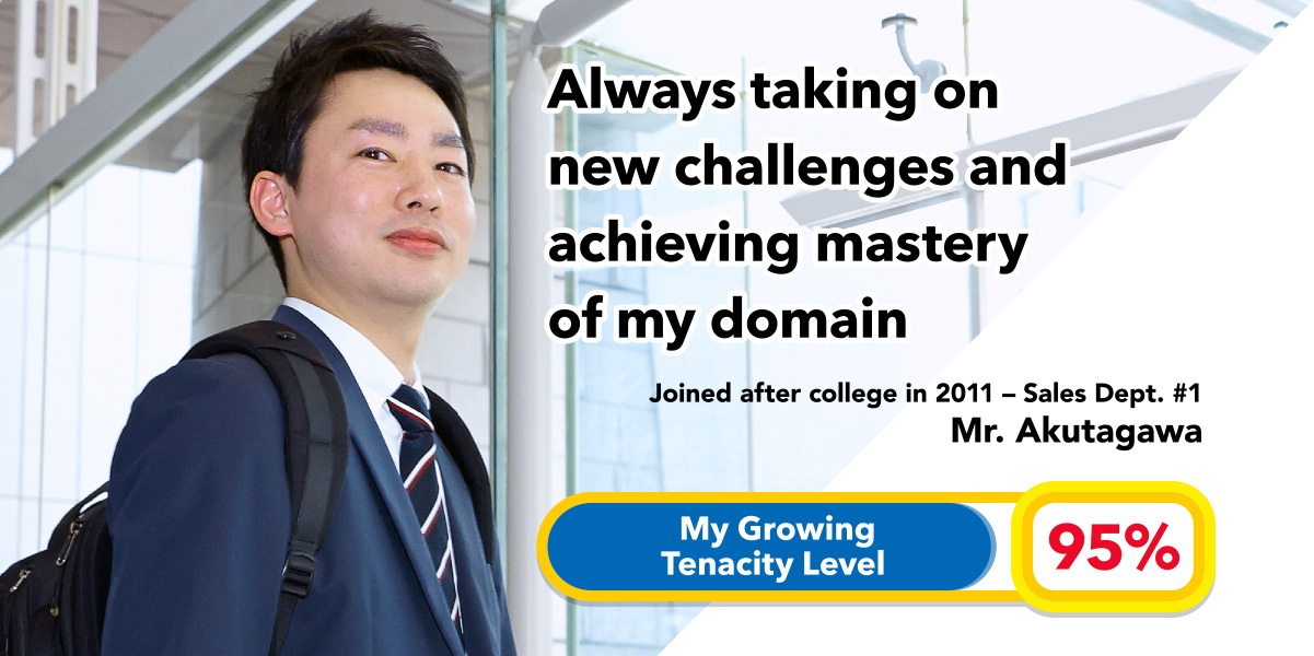 Always taking on new challenges and achieving mastery of my domain Joined after college in 2011 - Sales Dept. #1 
Mr. Akutagawa My Growing Tenacity Level: 95%