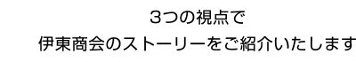 3つの視点で伊東商会のストーリーをご紹介いたします