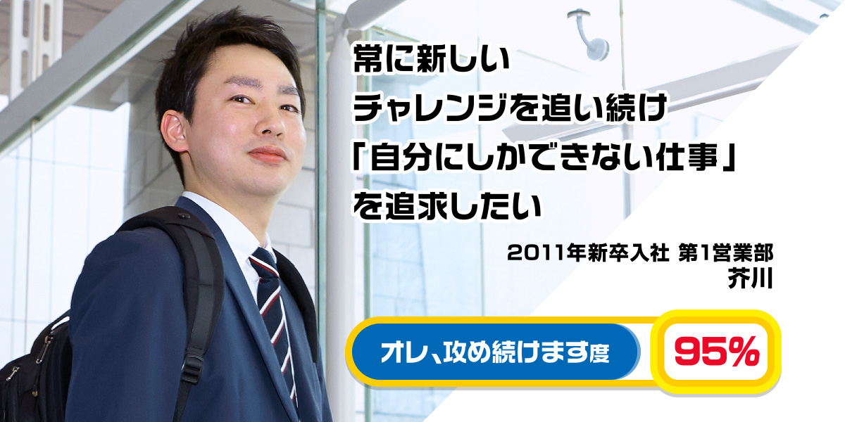 2011年入社 常に新しいチャレンジを追い続け「自分にしかできない仕事」を追求したい 芥川 2011年新卒入社 第1営業部 オレ、攻め続けます度 95％