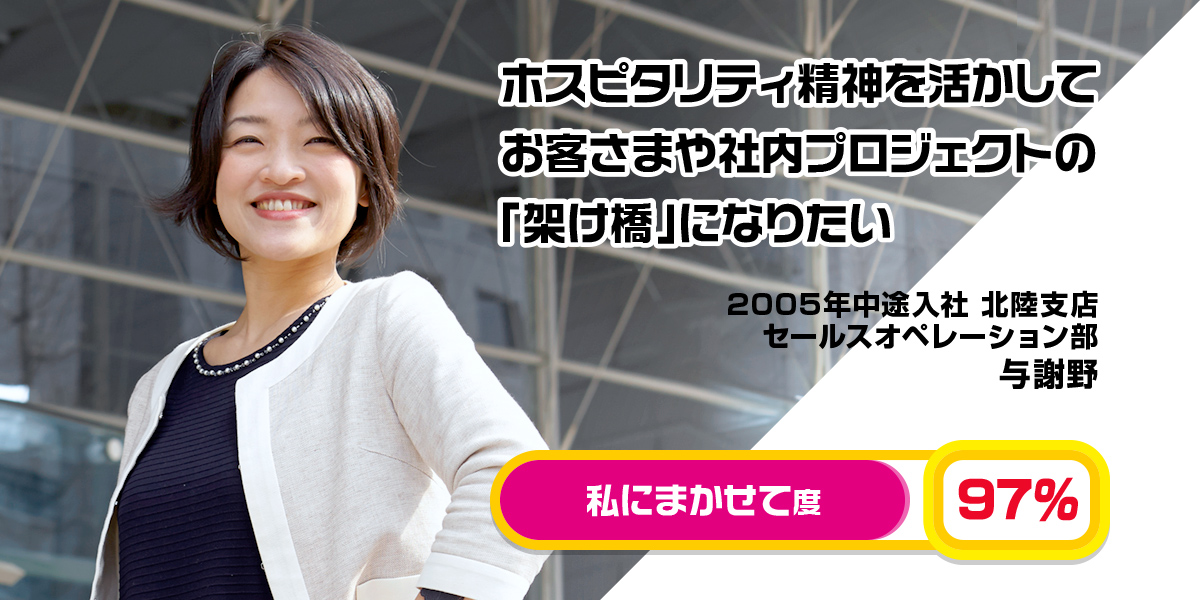 2005年入社 ホスピタリティ精神を活かしてお客さまや社内プロジェクトの「架け橋」になりたい 与謝野 2005年中途入社 セールスオペレーション部 私にまかせて度 97％